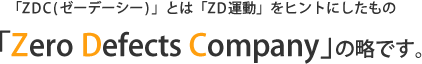「ZDC(ゼーデーシー)」とは「ZD運動」をヒントにしたもの、「Zero Defects Company」の略です。