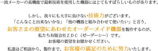 我々には大手に負けない技術力がございます。「こんなこと出来ないかな」「他の機器と組み合わせて使いたい」と言う、お客さまの要望にあわせたオーダーメイド機器を製作するのが、私たち有限会社ＺＤＣ（ゼーデーシー）です。